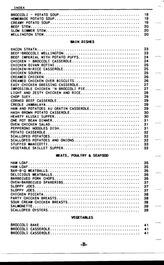 INDEX
BROCCOLI - POTATO SOUP................................. . . .. 18

HOMEMADE POTATO SOUP..... . . . . . . . . . . . . . . . . . . . . . . . . . . . . . . . . . . 19

CREAMY POTATO SOUP... . . . . . . . . . . . . . . . . . .. . . . . . . . .. . . . . . . . . . . 19

BEEF STEW.................................................. 20

SLOW SIMMER STEW. . . . . . . . . . . . . . . . . . . . . . . . . . . . . . . . . . . . . . . . . .. 20

WELLINGTON STEW..... . . . . . . . . . . . . . . . . . . . . . . . . . . . . . . . . . . . . . .. 20

IlAIN DISHES
BACON STRATA , ,. .. . .. . .. .. 23

BEEF-BROCCOLI WELLINGTON................................... 23

BEEF IMPERIAL WITH POTATO PUFFS , . .. .. 24

CHICKEN - BROCCOLI CASSEROLE 24

CHICKEN DIVAN ROlINI.... . . . . . . . . . . . . . . . . . . . . . . . . . . . • . . . . . .. 25

CHICKEN-N-RICE CASSEROLE...... . . . . . . . . . . . . . . . . . . . . . . . . . . . .. 25

CHICKEN SOUPER ,. .•. . . . . .. .. .. 25

CREAMED CHICKEN. . . . . . . . . . . . . . . . . . . . . . . . . . . . . . . . . . . . . . . . . . .. 26

CREAMED CHICKEN OVER BISCUITS.............................. 26

EASY CHICKEN DRESSING CASSEROLE 27

IMPOSSIBLE CHICKEN 'N BROCCOLI PIE 27

LIGHT AND ZESTY CHICKEN AND RICE 28

CHOP SUEy.................................................. 28

CORNED BEEF CASSEROLE 29

CREOLE JAMBALAyA........................................... 29

HAM AND POTATOES AU GRATIN CASSEROLE 29

HASH BROWN POTATO CASSEROLE 30

HEARTY KLUSKI SUPPER....................................... 30

ONE POT BEAN 01 NNER. . . . . . . . . . . . . . . . . . . . . . . . . . . . . . . . . . . . . . .. 31

OVEN CHICKEN SALAD " . .. .. . . . . . .. 31

PEPPERONI NOODLES DISH..................................... 31

POTATO CASSEROLE........ . . . . . . . . . . . . . . . . . . . . . . . . . . . . . . . . . . . 32

SCALLOPED POTATOES............................ . . . . . . . . . . . .. 32

SCALLOPED POTATOES AND ONIONS 32

STUFFED MANICOTTI. . . . . . . . . . . . . . . . . . . . . . .. . . . . . . . . . . . . . . . . . . 33

VEGETABLE SKILLET SUPPER : 33

MEATS. POULTRY & SEAFOOD
HAM LOAF................................................... 35

HAM LOAF................................................... 35

BAR-B-Q MEATBALLS.......................................... 35

DELICIOUS MEATBALLS........................................ 36

BARBECUED PORK CHOPS....................................... 36

OVEN-BARBECUED SPARERIBS 37

SLOPPY JOES................................................ 37

SLOPPY JOES................................................ 37

CHICKEN PICCATA............................................ 38

PARTY CHICKEN BREASTS...................................... 38

SOUR CREAM CHICKEN BREASTS 38

SALMONETTE. . . . . . . . . . . . . . . . . . . . . . . . . . . . . . . . . . . . . . . . . . . . . . . . . 39

SCALLOPED OySTERS.... . . . . . . . . . . . . . . . . . . . . . . . . . . . . . . . . . . . . .. 39

VEGETABLES
BROCCOL I BAKE.............................................. 41

BROCCOL I CASSEROLE......................................... 41

BROCCOLI CASSEROLE......................................... 41

-B­
 