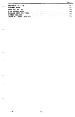 INDEX
BREAKFAST PIZZAS _ . 85

CARAMEL CORN....... . . . . . . . . . . . . . . . . . . . . . . . . . . . . . . . . . . . . . . .. 85

DEEP FRV BATTER............................................ 86

PINA COLADA CORN 86

PANCAKE CORN FRITTERS 86

WI NDOW CLEANER. . . . . . . . . . . . . . . . . . . . . . . . . . . . . . . . . . . . . . . . . . . .. 87

ZUCCHINI JELLV (FROZEN).................................... 87

112287 -E­
 