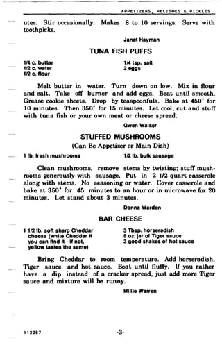 APPETIZERS. RELISHES & PICKLES
utes. Stir occasionally. Makes 8 to 10 servings. Serve with
toothpicks.
Janet Hayman
TUNA FISH PUFFS
1/4 c. butter 1/4 tsp. salt
112 Co water 2 eggs
112 c. flour
Melt butter in water. Turn down on low. Mix in flour
and salt. Take off burner and add eggs. Beat until smooth.
Grease cookie sheets. Drop by teaspoonfuls. Bake at 450· for
10 minutes. Then 350· for 15 minutes. Let cool, cut and stuff
with tuna fish or your own meat or cheese spread.
Gwen Walker
STUFFED MUSHROOMS
(Can Be Appetizer or Main Dish)
1 lb. fresh mushrooms 112 lb. bulk sausage
Clean mushrooms, remove stems by twisting; stuff mush­
rooms generously with sausage. Put in 2 1/2 quart casserole
along with stems. No seasoning or water. Cover casserole and
bake at 350· for 45 minutes to an hour or in microwave for 20
minutes. Let stand about 3 minutes.
Donna Warden
BAR CHEESE
11121b. soft sharp Cheddar 3 Tbsp. horseradish
cheese (White Cheddar If 8 oz. Jar of Tiger sauce
you can find It • If not, 3 good shakes of hot sauce
yellow tastes the same)
Bring Cheddar to room temperature. Add horseradish,
Tiger sauce and hot sauce. Beat until fluffy. If you rather
have a dip instead of a cracker spread, just add more Tiger
sauce and mixture will be runny.
Millie Warren
112287 -3­
 