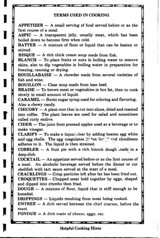 I
I
I
I
I
I
I
r'
I

I

J

J

TERMS USED IN COOKING

APPETIZER - A small serving of food served before or as the

first course of a meal.

ASPIC - A transparent jelly, usually meat, which has been

boiled down to become finn when cold.

BAITER - A mixture of flour or liquid that can be beaten or

stirred.

BISQUE - A rich thick cream soup made from fish.

BLANCH - To place fruits or nuts in boiling water to remove

skins, also to dip vegetables in boiling water in preparation for

freezing, canning or drying.

BOUILLABAISE - A chowder made from several varieties of

fish and wine.

BOUILLON - Clear soup made from lean beef.

BRAISE - To brown meat or vegetables in hot fat, then to cook

slowly in small amount of liquid.

CARAMEL - Burnt sugar syrup used for coloring and flavoring.

Also a chewy candy.

CHICORY - A plant root that is cut into slices, dried and roasted

into coffee. The plant leaves are used for salad and sometimes

called curly endive.

CIDER - The juice from pressed apples used as a beverage or to

make vinegar.

CLARIFY - To make a liquio1 dear by adding beaten egg white

and egg shells. The egg coagulates ~. "ot li~·~-l ~:','d cloudiness

adheres to it. The liquid is then strained. ' .

COBBLER - A fruit pie with a rich biscuit dough ",hade in a

deep-dish. ", .

COCKTAIL - An appetizer served before or as the first course of

a meal. An alcoholic beverage served before the dinner or cut

shellfish with tart sauce served at the start of a meal.

CRACKLINGS - Crisp particles left after fat has been fried out.

CROQUETTES - Chopped meat held together by eggs, shaped

and dipped into crumbs then fried.

DOUGH - A mixture of flour, liquid that is stiff enough to be

kneaded.

DRIPPINGS - Liquids resulting from meat being cooked.

ENTREE - A dish served between the chief courses, before the

roast.

FONDUE - A dish made of cheese, eggs, etc.

Helpful Cooking Hints
 