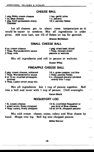 APPETIZERS. RELISHES & PICKLES
CHEESE BAll.
1 pkg. Phllly cream cheese 1 tsp. gartlc Juice
1 oz. Blue cheese 1 c. pecans
1 pkg. Kraft spreadable sharp 112 c. parsley flakes
Cheddar
Let all cheeses get to about room temperature so it
would be easier to combine. Mix all ingredients in order
given. Add nuts last, use 1/2 of flakes on top for garnish.
Sharon McKibben
SMAll. CHEESE BALL
8 oz. cream cheese 1 pkg. dried beef, diced
1 Tbsp. WorcestBrshire sauce 1 Tbsp. minced onion
2 Tbsp. milk pecans or walnuts
Mix all ingredients and roll in pecans or walnuts.
Susan Wiley
PINEAPPLE CHEESE BAll.
2 pkg. cream cheese, softened 1/4 c. green pepper, cut fine
1 Tbsp. Worcestershire sauce 1 Tbsp. parsley flakes
8 or 10 oz. crushed pineapple, 2 c. chopped pecans (divided
drained evenly Into 1 cup)
2 Tbsp. Lipton onion soup mix
Mix all ingredients but 1 cup of pecans together. Roll
into a ball and cover with 1 cup of pecans. Chill overnight.
Karen Black
ROQUEFORT LOG
1 lb. cream cheese 1/4 lb. crumbled Roquefort or
1 small onion, finely chopped any kind of Blue cheese
4 Tbsp. celery, finely chopped 112 to 314 lb. chopped pecans
Mix cold cream cheese, onion, celery and Blue cheese by
hand. Shape into log. Roll log into chopped pecans.
MilUe Warren
 