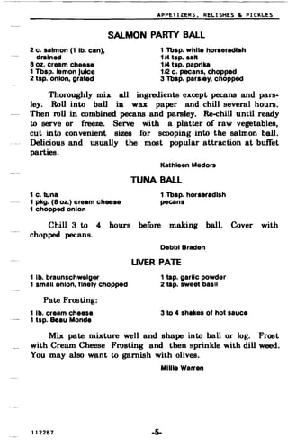 APPETIZERS, RELISHES & PICKLES
SALMON PARlY BALL
2 c. salmon (1 lb. can), 1 Tbsp. white horseradish
drained 1/4 tap. salt
8 oz. cream cheese 1/4 tap. paprika
1 Tbsp. lemon Juice 112 c. pecans, chopped
2 tap. onion, grated 3 Tbap. parsley, chopped
Thoroughly mix: all ingredients except pecans and pars­
ley. Roll into ball in wax paper and chill several hours.
Then roll in combined pecans and parsley. Re-ehill until ready
to serve or freeze. Serve with a platter of raw vegetables,
cut into convenient sizes for scooping into the salmon ball.
Delicious and usually the most popular attraction at buffet
parties.
Kathleen Medors
TUNA BALL
1 c. tuna 1 Tbsp. horseradish
1 pkg. (8 oz.) cream cheese pecans
1 chopped onion
Chill 3 to 4
chopped pecans.
hours before making ball.
Debbl Braden
Cover with
LNER PATE
1 lb. braunschwelger
1 small onion, finely chopped
1 tsp. garlic powder
2 tsp. sweet basil
Pate Frosting:
1 lb. cream cheese
1 tsp. Beau Monde
3 to 4 shakes of hot sauce
Mix pate mixture well and shape into ball or log. Frost
with Cream Cheese Frosting and then sprinkle with dill weed.
You may also want to garnish with olives.
Millie Warren
112287 -5­
 