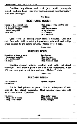 APPETIZERS. RELISHES & PICKLES
Combine ingredients and cook just until thoroughly
mixed, medium heat. Pour over vegetables and mix thoroughly;
marinate overnight.
Ann Stout
FRESH CORN REUSH
6 ears or 3 c. cooked com 1 tsp. pepper (may want to use
1/2 green pepper, chopped less)
1 c. celery, chopped 1 tsp. dry mustard
1 onion, chopped 1/4 tsp. turmeric
2 tsp. salt 1/3 c. Vinegar
1/4 c. salad 011
Cook corn in boiling water about 5 minutes. Cool and
cut from cob. Add remaining ingredients, mix well and refrig­
erate several hours before serving. Makes 3 to 4 cups.
Donna Link
ZUCCHINI RELISH
3 medium onions, ground 3 c. vinegar
10 c. ground zucchini 1 tsp. turmeric
1/4 c. pickling salt 1 tsp. celery seed
5 c. sugar 1 tsp. mustard seed
Combine ground onions, zucchini and salt. Let stand
overnight. Next morning drain and add other ingredients. Cook
1/2 hour and put in hot jars and seal. Makes 7 pints.
Donna Link
ZUCCHINI RELISH
10 c. zucchini 2 green peppers
4 c. onions
Put in food grinder or grate. Put 5 tablespoons of salt
over all. Let stand overnight. Next morning rinse with cold
water and drain. Combine:
6 c. sugar 2 tsp. celery seed
1 Tbsp. dry mustard 2 tsp. mustard seed
1 Tbsp. cornstarch 2 1/2 c. Vinegar
-8­
 