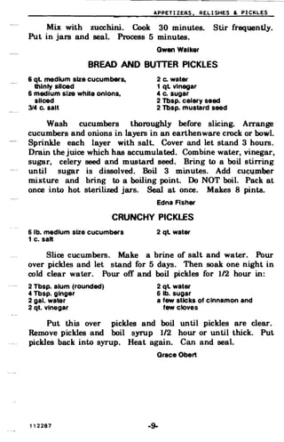 APPETIZERS. RELISHES & PICKLES
Mix with zucchini. Cook 30 minutes. Stir frequently.
Put in jars and seal. Process 5 minutes.
Gwen Walker
BREAD AND BUTTER PICKLES
& qt. medium size cucumbers, 2 c. water
thinly sliced 1 ql vinegar
6 medium size white onions, 4 c. sugar
sliced 2 Tbsp. celery seed
314 c. salt 2 Tbsp. mustard seed
Wash cucumbers thoroughly before slicing. Arrange
cucumbers and onions in layers in an earthenware crock or bowl.
Sprinkle each layer with salt. Cover and let stand 3 hours.
Drain the juice which has accumulated. Combine water, vinegar,
sugar, celery seed and mustard seed. Bring to a boil stirring
until sugar is dissolved. Boil 3 minutes. Add CUC;""JD~r
mixture and bring to a boiling point. Do NOT boil. Pack at
once into hot sterilized jars. Seal at once. Makes 8 pints.
Edna Fisher
CRUNCHY PICKLES
6 lb. medium size cucumbers 2 ql water
1 c. salt
Slice cucumbers. Make a brine of salt and water. Pour
over pickles and let stand for 5 days. Then soak one night in
cold clear water. Pour off and boil pickles for 1/2 hour in:
2 Tbsp. alum (rounded) 2 ql water
4 Tbsp. ginger 6 lb. sugar
2 gal. water a few sticks of cinnamon and
2 qt. Vinegar few cloves
Put this over pickles and boil until pickles are clear.
Remove pickles and boil syrup 1/2 hour or until thick. Put
pickles back into syrup. Heat again. Can and seal.
Grace Obert
112287 .9­
 