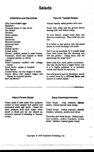 Salads

Additions and Garnish.. Tips for TOiled Salads
Slice hard-cooked eggs
Radishes
Chopped green or ripe olives
Nut meats
Pimento
Green pepper
Sardines
Anchovies
Slivered cheesell
Julienned ham
Chicken
Grated carrots
Cubed celery
Onions - pickled, grated or pearl onions
Tomatoes, sliced and dipped in finely
chopped parsley or chives
Capers
Dwarf tomatoes stuffed with cottage
cheese
Fresh herbs· sprigs or chopped
Mint leaves
Cooked beets, cut into shapes or sticks
Lemon slices with pinked edges and
dipped in chopped parsley
Raw cauliflower
About Potato Salad-
Potato salad is best made from potatoes
cooked in their jackets and peeled and
marinated while still warm. Small red
waxy potatoes hold their shape when
sliced or diced and do not absorb an
excessive amount of dressing or become
mushy.
Always handle salad greens with care.
Wash well, drain and dry greens before
storing:chill well before using.
To core lettuce, smack head stem end
down on counter top. Then twist the core
out.
It is better to tear greens into bite-sized
pieces to avoid bruising with knife.
Don't cut up tomatoes for a tossed salad
since their juices thin the dressing and
wilt the greens. Using them only for
garnishing the salad bowl.
Select only firm, hard, green cucumbers.
The skin should have a slight sheen, but
if it is highly polished, it is probably
waxed and should be removed.
Use wild greens such as dandelion, sorrel
or winter cress for a differea& flaWl' Md
texture in tossed salads.
Soup Accompaniment..
Clear Soups - crisp crackers, dIeeee
pastry, cheese-spread toast strips.
Cream Soups - cheese popcorn, eeeded
crackers, pretzels, pickles and olives.
Chowders and Meat Soups - Melba toast,
sour pickles, oyster crackers, bread
sticks, relishes, toasted garlic bread.
Copyright e 1978 Fundcraft Publishing, Inc.
 