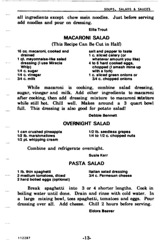 soups. SAL~DS & SAUCE~
all ingredients except chow mein noodles. Just before serving
add noodles and pour on dressing.
Ellie Trout
MACARONI SALAD
(This Recipe Can Be Cut in Half)
16 oz. macaroni, cooked and salt and pepper to taste
drained 1 Co sliced celery (or
1 qt. mayonnaise-like salad whatever amount you like)
dressing (I use Miracle 4 to 6 hard cooked eggs,
Whip) chopped (I smash mine up
1/4 c. sugar with a fork)
1/4 Co vinegar 1 c. sliced green onions or
314 c. milk 3/4 c. chopped onions
While macaroni is cooking, combine salad dressing,
sugar, vinegar and milk. Add other ingredients to macaroni
after cooking, then add dressing mixture to macaroni liltKture
while still hot. Chill well. Makes around a 3 quart bowl
full. This dressing is also good for potato salad!
Debbie Bennett
OVERNIGHT SALAD
1 can crushed pineapple 1/2 lb. seedless grapes
112 lb. marshmallows 1/4 to 1/2 Co chopped nuts
1/2 pl whipping cream
Combine and refrigerate overnight.
Susie Karr
PASTA SALAD
1 lb. thin spaghetti Italian salad dressing
2 medium tomatoes, diced 3/4 c. Parmesan cheese
2 hard boiled eggs (OptIOnal)
Break spaghetti into 3 or 4 shorter lengths. Cook in
boiling water until done. Drain and rinse with cold water. In
a large mixing bowl, toss spaghetti, tomatoes and eggs. Pour
dressing over all. Add cheese. Chill 2 hours before serving.
Eldora 8eayer
112287 -13­
 