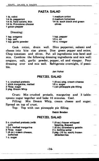 SOUPS. ~ALADS & SAUCES
PASTA SALAD

1 lb. rotlnl 1 medium onion
1/4 lb. pepperoni 2 medium tomatoes
1/4 lb. hard salami, thin 1/4 lb. each black and green
1/4 lb. Provolone cheese olives
1 green pepper
Dressing:
1 tsp. oregano 1 tsp. pepper
1 tsp. salt 1/3 c. 011
1 tsp. garlic powder 1/4 c. Vinegar
Cook rotini, drain well. Slice pepperoni, salami and
cheese into bite size pieces. Dice green pepper and onion.
Chop tomatoes and olives. Put all ingredients into bowl and
mix. Combine the following dressing ingredients and mix well:
oregano, salt, garlic powder, pepper, oil and vinegar. Pour
dressing over and mix well. Refrigerate overnight, if possi­
ble.
Jan Yohar
PRElZEl SALAD
1 c. crushed pretzels 1 (8 Oz.) pkg. cream cheese
1 stick margarine, melted 1/2 c. sugar
3 Tbsp. sugar 1 can pineapple pie filling
2 pkg. Dream Whip
Crust: Mix crushed pretzels, margarine and 3 table­
spoons sugar together and bake 10 minutes. Cool.
Filling: Mix Dream Whip, cream cheese and sugar.
Spread on top of crust.
Top: Top with can pineapple pie filling.
Debbl Braden
PRETZEL SALAD
2 c. crushed pretzels (With 1 (9 oz.) frozen whipped
salt) topping, thawed
1/2 c. melted margarine 1 (6 oz.) strawberry gelatin
3 Tbsp. sugar 2 c. boiling water
1 (8 Oz.) cream cheese, 2 pkg. (10 oz. each) frozen
softened strawberries
1 c. sugar
-14­
 