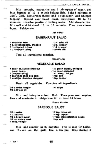 SOUPS. SALADS & SAUCES
Mix pretzels, margarine and 3 tablespoon of sugar, pat
into bottom of 13 x 9-inch baking dish. Bake 8 minutes at
375
0
Cool. Beat cream cheese and 1 cup sugar. Add whipped•
topping. Spread over cooled crust. Refrigerate 10 to 15
minutes. Dissolve gelatin in boiling water. Add strawberries.
Mix well and let stand. 10 to 15 minutes. Pour over cheese
layer. Refrigerate.
Jan Vohar
SAUERKRAUT SALAD
1 small can kraut 1/2 c. salad all
1 c. sweet peppers. chopped 1/2 c. vinegar
1 c. chopped onions 1 1/2 c. sugar
1 c. chopped celery sprinkle salt
Toss all ingredients together.
Edna Fisher
VEGETABLE SALAD
1 can (1 lb. size) French-eut 1 c. green pepper. chopped
green beans , 1 c. onion. chopped
1 can peas (tiny) 1 Co celery, chopped
1 can white shoe peg com 1 tsp. salt
1 small jar pimentos. chopped 1 tsp. pepper
Drain all vegetables. Combine all ingredients.
314 Co white Vinegar 1 c. sugar
1/2 c. Crisco all
Mix and bring to a boil. Cool. Then pour over vegeta­
bles and. marinate in refrigerator for at least 24 hours.
Donna Huddle
BARBEQUE SAUCE
1/2 c. water 112 tsp. onion salt
1 c. ketchup 1/4 tsp. pepper
1/2 c. brown sugar 1 Tbsp. Worcestershlre sauce
1/2 tap. celery seed 1 tap. salt
1 Tbsp. Vinegar
Mix and simmer for 20 minutes. This is good for barbe­
cue chicken on the grill. Use a low fire. Coat chicken 3
112287 -15­
 