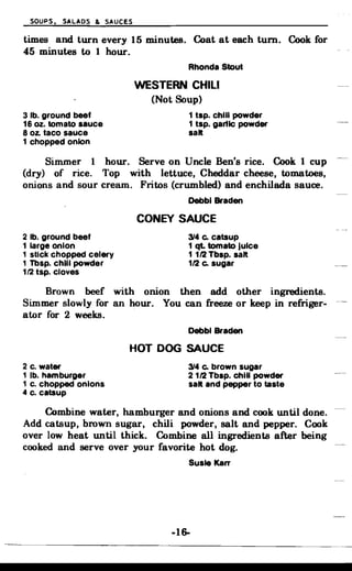 SOUPS, SALADS & SAUCES
times and turn every 15 minutes. Coat at each tum. Cook for
45 minutes to 1 hour.
Rhonda Stout
WESTERN CHILI
(Not Soup)
3 lb. ground beef 1 tsp. chili powder
16 oz. tomato sauce 1 tsp. gartlc powder
8 oz. taco sauce salt
1 chopped onion
Simmer 1 hour. Serve on Uncle Ben's rice. Cook 1 cup
(dry) of rice. Top with lettuce, Cheddar cheese, tomatoes,
onions and sour cream. Fritos (crumbled) and enchilada sauce.
Debbl Braden
CONEY SAUCE
2 lb. ground beef 314 c. catsup
1 large onion 1 qt. tomato Juice
1 stick chopped celery 1 1/2 Tbsp. salt
1 Tbsp. chili powder 1/2 c. sugar
1/2 tsp. cloves
Brown beef with onion then add other ingredients.
Simmer slowly for an hour. You can freeze or keep in refriger­
ator for 2 weeks.
Debbl Braden
HOT DOG SAUCE
2 c. water 314 c. brown sugar
1 lb. hamburger 2 1/2 Tbsp. chili powder
1 c. chopped onions salt and pepper to taste
4 c. catsup
Combine water, hamburger and onions and cook until done.
Add catsup, brown sugar, chili powder, salt and pepper. Cook
over low heat until thick. Combine all ingredients after being
cooked and serve over your favorite hot dog.
Susie Karr
-16­
 