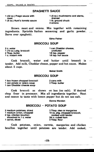 SOUPS, SALADS & SAUCES
SPAGHElTI SAUCE
1 (32 oz.) Prego sauce with 1 (8 oz.) mushrooms and stems.
meat drained
1 (8 Oz.) Hunt's tomato sauce 1 lb. ground chuck
2 onions
Brown meat and onions. Mix together with remammg
ingredients. Sprinkle Italian seasoning and garlic powder.
Serve over spaghetti.
Edna Fisher
BROCCOU SOUP
2 c. water
1 (10 oz.) pkg. broccoli
2 Tbsp. butter
1 c. Instant milk
1 can Cheddar cheese.
undiluted
1/8 tsp. pepper
1/8 tsp. hot sauce
Cook broccoli, water and butter until broccoli is
tender. Add milk, Cheddar cheese, pepper and hot sauce. Makes
about 5 cups.
Mabel Smith
BROCCOU SOUP
1 box frozen chopped broccoli 2 cans milk
1 can potato or celery soup 3 Tbsp. butter
1 can Cheddar cheese soup
Cook broccoli as shown on box (no salt). If desired
chop finer in processor. Mix all ingredients together. Heat
and season to taste with lemon pepper but do not use salt;
Donna Warden
BROCCOU - POTATO SOUP
2 medium potatoes, diced 3 Tbsp. oleo or margarine
1 medium onion, chopped 10 oz. pkg. chopped broccoli,
2 tsp. chicken bouillon cooked until tender
dissolved In 1 c. water 314 Co cubed ham
1 carrot, diced 3 Tbsp. flour
Cook potatoes, onion, carrots, margarine and chicken
bouillon together until potatoes are tender. Add cooked,
-18­
 