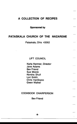 A COLLECTION OF RECIPES

Sponsored by

PATASKALA CHURCH OF THE NAZARENE
Pataskala, Ohio 43062
LIFT COUNCIL
Karla Hamner, Director
Jane Adams
Bev Friend
Sue Moore
Kendra Shull
Lori Smith
Chris VanScyoc
Gwen Walker
COOKBOOK CHAIRPERSON
Bev Friend
 