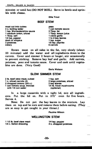 SOUPS. SALADS & SAUCES
minutes or until hot (DO NOT BOll.). Serve in bowls and sprin­
kle with cheese.
Ellie Trout
BEEF STEW
meat cut Into cubes peas
4 c. boiling water 1 can tomato sauce
1 tsp. Worcestershlre sauce 2 Tbsp. fat
1 medium onion, sliced 1 Tbsp. lemon Juice
1 Tbsp. salt 1 clove garlIC
1/2 tsp. pepper 1 to 2 bay leaves
dash of allspice 1 tsp. sugar
3 potatoes 112 tsp. paprika
celery 6 carrots
Brown meat on all sides in the fat, very slowly (about
20 minutes) add the water and all ingredients down to the
carrots. Cover and simmer 2 hours or longer, stir occasionally
to prevent sticking. Remove bay leaf and garlic. Add carrots,
potatoes, peas and tomato sauce. Cover and cook until vegeta­
bles are done. (Very Good)
Doris Watson
SLOW SIMMER STEW
2 lb. beef stew meat, cubed 1 tsp. salt
1 c. sliced carrots (4) 2 large potatoes, sliced
2 chopped onions (314 c.) 2 bay leaves
1 can tomato soup. thinned 1/4 lb. fresh mushrooms
with 1/2 can water (optional)
In a large casserole with a tight lid, mix all ingredi­
ents. Put the lid on. Put in 275· oven for five hours.
Serves 4.
Note: Do not put the bay leaves in the mixture. Lay
them on top and be sure and remove them before eating. (They
are so easy to get caught in your throat.)
Pauline Wilson
WELUNGTON STEW
1 1/2 lb. beef stew meat 1/4 tsp. pepper
1/4 c. italian dressing 2 c. chopped potatoes
·2()..
 