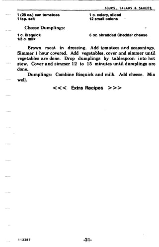 SOUPS, SALADS & SAuce,
1 (28 Oz.) can tomatoes
1 tsp. salt
1 c. celery. sliced
12 small onions
Cheese Dumplings:
1 c. Blsqulck
1/3 Co milk
6 oz. shredded Cheddar cheese
Brown meat in dressing. Add tomatoes and seasonings.
Simmer 1 hour covered. Add vegetables, cover and simmer until
vegetables are done. Drop dumplings by tablespoon into hot
stew. Cover and simmer 12 to 15 minutes until dumplings are
done.
Dumplings: Combine Bisquick and milk. Add cheese. Mix
well.
< < < Extra Recipes > > >
112287 -21­
 