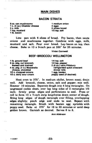 --~~-~~--- ~~~~~~~~-
MAIN DISHES
BACON STRATA
8 oz. can mushrooms 1 medium onion
1 c. (4 Oz.) Cheddar cheese 4 eggs
2 c. milk 6 slices bread
1 tsp. mustard 112 tsp. salt
1 lb. bacon
Line pan with 6 slices of bread. Fry bacon, then saute
onions and mushrooms together. Combine with eggs, milk,
mustard and salt. Pour over bread. Lay bacon on top, then
cheese. Bake in 13 x 9-inch pan at 350· for 35 minutes.
Vivian Cornwell
BEEF-BROCCOLI WELLINGTON
1 lb. ground beef 1/4 tsp. salt
9 oz. pkg. cut broccoli, 1/4 tsp. pepper
thawed and drained 2 (8 Oz.) cans Pillsbury
40z. pkg. (1 Co) Mozzarella refrigerated qUick crescent
cheese, shredded dinner rolls
1/2 Co chopped onions 1 egg, beaten
1/2 Co dairy sour cream poppy seed (If desired)
Heat oven to 375·. In medium skillet, brown meat; drain
well. Add broccoli, cheese, onion, salt and pepper; mix: well.
Simmer 10 minutes. Separate dough into 4 long rectangles. On
ungreased cookie sheet, over lap long sides of 2 rectangles 1/2
inch; firmly press edges and perforations to seal. Press or
roll to form 13 x 7-inch strip lengthwise down center of dough.
Bring long edges of dough rectangle over filling, overlapping
edges slightly; pinch edge and ends to seal. Repeat with
remaining rectangle. Brush with beaten egg; sprinkle with
poppy seed. Bake at 375- for 18 to 22 minutes or until deep
golden brown. Garnish as desired. Serves 6 to 8.
Ann Atkinson
112287 -23­
 