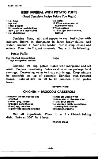 MAIN DISHES
BEEF IMPERIAL WITH POTATO PUFFS
(Read Complete Recipe Before You Begin)
1/4 c. flour 1 c. water
1 tsp. salt 101/2 oz. can cream of
1/4 tsp. pepper mushroom soup
1 lb. boneless beef (bOiling 2 Tbsp. catsup
beef), cut In 1 Inch cubes 1 (16 Oz.) Jar small onions,
1/4 c. shortening drained
Combine flour, salt and pepper to coat beef cubes with
mixture. Brown in shortening in large heavy skillet. Add
water, simmer 1 hour until tender. Stir in soup, catsup and
onions. Pour into 2 quart casserole. Top with the following:
Potato Puffs:
2 c. mashed potato flakes 1 egg
1 Tbsp. margarine. melted
Combine 1/4 cup potato flakes with margarine and set
aside. Prepare remaining flakes as directed. on package for 4
servings. Decreasing water to 1 cup stir in egg. Drop mixture
by spoonfuls on top of casserole. Sprinkle with buttered
flakes. Bake at 400· for 20 to 25 minutes. Until golden
brown.
Beverly Friend
CHICKEN - BROCCOU CASSEROLE
3 chicken breast, cooked and 1 small jar Cheez Whiz
chunked 1 can cream of chicken soup
1 (10 oz.) pkg. frozen 1 1/2 c. sour cream
broccoli, semI-thawed 1 c. chicken broth, saved from
1 (8 Oz.) egg noodles, cooking the chicken
slightly cooked and drained 1/2 stick margarine
Mix all ingredients. Place in a 9 x 13-inch baking
dish. Bake at 350· for 1 hour.
Rhonda Stout
-24­
 