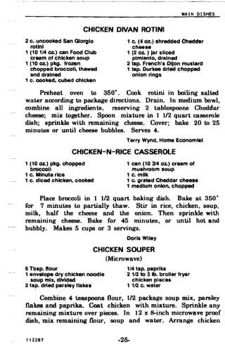 MAIN DISHES
CHICKEN DIVAN ROTINI

2 c. uncooked San Giorgio
rotlnl
1 c. (4 oz.) shl'edded Cheddar
cheese
1 (10 1/4 oz.) can Food Club
cream of chicken soup
1 (2 oz. ) Jar sliced
pimiento, drained
1 (10 oz.) pkg. frozen 2 tsp. French'. DIJon mustard
chopped broccoli, thawed 1 tsp. Durkee dried chopped
and drained onion rings
1 c. cooked, cubed chicken
Preheat oven to 350·. Cook rotini in boiling salted
water according to package directions. Drain. In medium bowl,
combine all ingredients, reserving 2 tablespoons Cheddar
cheese; mix together. Spoon mixture in 1 1/2 quart casserole
dish; sprinkle with remaining cheese. Cover; bake 20 to 25
minutes or until cheese bubbles. Serves 4.
Terry Wynd, Home Economtet
CHICKEN-N-RICE CASSEROlE
1 (10 oz.) pkg. chopped 1 can (10 314 Oz.) cream of
broccoli mushroom soup
1 c. Minute rice 1 c. milk
1 c. diced chicken, cooked 1 Co grated Cheddar cheese
1 medium onion, chopped
Place broccoli in 1 1/2 quart baking dish. Bake at 350·
for 7 minutes to partially thaw. Stir in rice, chicken, soup,
milk, half the cheese and the onion. Then sprinkle with
remaining cheese. Bake for 45 minutes, or until hot and
bubbly. Makes 5 cups or 3 servings.
Doris Wiley
CHICKEN SOUPER
(Microwave)
6 Tbsp. flour 1/4 tap. paprika
1 envelope dry chicken noodle 2 112 to 3 lb. broiler fryer
soup mix, divided chicken pieces
2 tsp. dried parsley flakes 1 112 c. water
Combine 4 teaspoons flour, 1/2 package soup mix, parsley
flakes and paprika. Coat chicken with mixture. Sprinkle any
remaining mixture over pieces. In 12 x 8-inch microwave proof
dish, mix remaining flour, soup and water. Arrange chicken
112287 -25­
 
