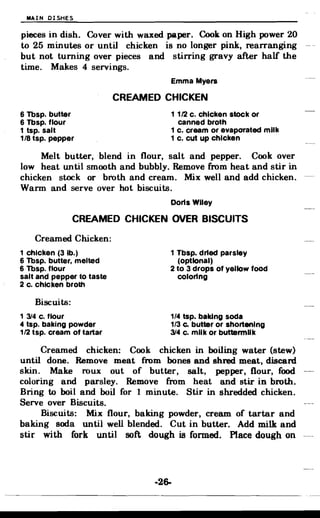 MAIN DISHES
pieces in dish. Cover with waxed paper. Cook on High power 20
to 25 minutes or until chicken is no longer pink, rearranging
but not turning over pieces and stirring gravy after half the
time. Makes 4 servings.
Emma Myers
CREAMED CHICKEN
6 Tbsp. butter 1 1/2 c. chicken stock or
6 Tbsp. flour canned broth
1 tsp. salt 1 c. cream or evaporated milk
1/8 tsp. pepper 1 c. cut up chicken
Melt butter, blend in flour, salt and pepper. Cook over
low heat until smooth and bubbly. Remove from heat and stir in
chicken stock or broth and cream. Mix well and add chicken.
Warm and serve over hot biscuits.
Doris Wiley
CREAMED CHICKEN OVER BISCUITS
Creamed Chicken:
1 chicken (3 lb.)
6 Tbsp. butter, melted
6 Tbsp. flour
salt and pepper to taste
2 c. chicken broth
1 Tbsp. dried parsley
(optional)
2 to 3 drops of yellow food
coloring
Biscuits:
1 314 c. flour
4 tsp. baking powder
1/2 tsp. cream of tartar
1/4 tsp. baking soda
1/3 c. butter or shortening
314 c. milk or buttermilk
Creamed chicken: Cook chicken in boiling water (stew)
until done. Remove meat from bones and shred meat, discard
skin. Make roux out of butter, salt, pepper, flour, food
coloring and parsley. Remove from heat and stir in broth.
Bring to boil and boil for 1 minute. Stir in shredded chicken.
Serve over Biscuits.
Biscuits: Mix flour, baking powder, cream of tartar and
baking soda until well blended. Cut in butter. Add milk and
stir with fork until soft dough is formed. Place dough on
-26­
 