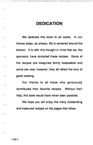 DEDICATION
We dedicate this book to all cooks. In our
homes today, as always, life is centered around the
kitchen. It is with this thought in mind that we, the
sponsors, have compiled these recipes. Some of
the recipes are trea~ured family keepsakes and
some are new; however, they all reflect the love of
good cooking.
Our thanks to all those who generously
contributed their favorite recipes. Without their
help, this book would have never been possible.
We hope you will enjoy the many outstanding
and treasured recipes on the pages that follow.
1122-7
 
