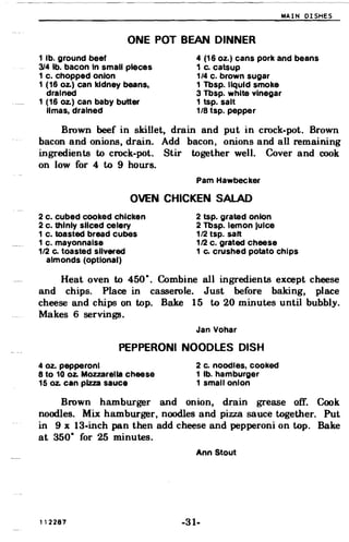 MAIN DISHES
ONE POT BEAN DINNER
1 lb. ground beef 4 (16 oz.) cans pork and beans
314 lb. bacon In small pieces 1 c. catsup
1 c. chopped onion 1/4 c. brown sugar
1 (16 Oz.) can kidney beans, 1 Tbsp. liquid smoke
drained 3 Tbsp. white vinegar
1 (16 Oz.) can baby butter 1 tsp. salt
limas, drained 1/8 tsp. pepper
Brown beef in skillet, drain and put in crock-pot. Brown
bacon and onions, drain. Add bacon, onions and all remaining
ingredients to crock-pot. Stir together well. Cover and cook
on low for 4 to 9 hours.
Pam Hawbecker
OVEN CHICKEN SALAD
2 c. cubed cooked chicken 2 tsp. grated onion
2 c. thinly sliced celery 2 Tbsp. lemon Juice
1 c. toasted bread cubes 1/2 tsp. salt
1 c. mayonnaise 1/2 c. grated cheese
1/2 Co toasted slivered 1 Co crushed potato chips
almonds (optional)
Heat oven to 450·. Combine all ingredients except cheese
and chips. Place in casserole. Just before baking, place
cheese and chips on top. Bake 15 to 20 minutes until bubbly.
Makes 6 servings.
Jan Vohar
PEPPERONI NOODLES DISH
4 oz. pepperoni 2 c. noodles, cooked
8 to 10 oz. Mozzarella cheese 1 lb. hamburger
15 oz. can pizza sauce 1 small onion
Brown hamburger and onion, drain grease off. Cook
noodles. Mix hamburger, noodles and pizza sauce together. Put
in 9 x 13-inch pan then add cheese and pepperoni on top. Bake
at 350· for 25 minutes.
Ann Stout
112287 -31­
 
