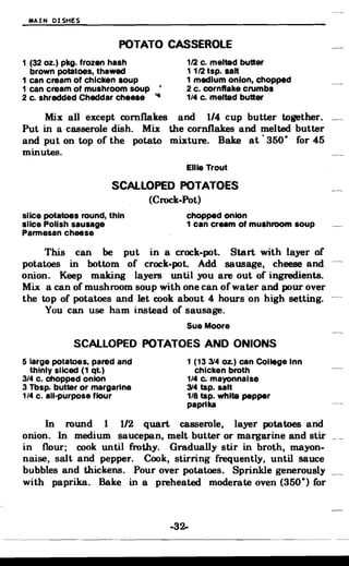 MAIN DISHES
POTATO CASSEROLE

1 (32 oz.) pkg. frozen hash 1/2 c. melted butter
brown potatoes, thawed 1 1/2 tsp. salt
1 can cream of chicken soup 1 medium onion, chopped
1 can cream of mushroom soup , 2 c. cornflake crumbs
2 c. shredded Cheddar cheese '" 1/4 c. melted butter
Mix all except cornflakes and 1/4 cup butter together.
Put in a casserole dish. Mix the cornflakes and melted butter
and put on top of the potato mixture. Bake at' 350· for 45
minutes.
Ellie Trout
SCALLOPED POTATOES
(Crock-Pot)
slice potatoes round, thin chopped onion
slice Polish sausage 1 can cream of mushroom soup
Parmesan cheese
This can be put in a crock-pot. Start with layer of
potatoes in bottom of crock-pot. Add sausage, cheese and
onion. Keep making layers until you are out of ingredients.
Mix a can of mushroom soup with one can of water and pour over
the top of potatoes and let cook about 4 hours on high setting.
You can use ham instead of sausage.
Sue Moore
SCALLOPED POTATOES AND ONIONS
5 large potatoes, pared and 1 (13 314 Oz.) can College Inn
thinly sliced (1 qt.) chicken broth
3/4 c. chopped onion 1/4 c. mayonnaise
3 Tbsp. butter or margarine 314 tsp. salt
1/4 c. all-purpose flour 1/8 tsp. white pepper
paprika
In round 1 1/2 quart casserole, layer potatoes and
onion. In medium saucepan, melt butter or margarine and stir
in flour; cook until frothy. Gradually stir in broth, mayon­
naise, salt and pepper. Cook, stirring frequently, until sauce
bubbles and thickens. Pour over potatoes. Sprinkle generously
with paprika. Bake in a preheated moderate oven (350·) for
-32­
 