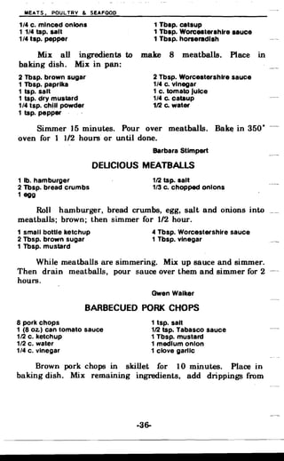 MEATS. POULTRY & SEAFOOD
1/4 c. minced onions 1 Tbsp. catsup
1 1/4 tsp. salt 1 Tbsp. Worcestershire sauce
1/4 tsp. pepper 1 Tbsp. horseradish
Mix all ingredients to make 8 meatballs. Place in

baking dish. Mix in pan:

2 Tbsp. brown sugar 2 Tbsp. Worcestershire sauce
1 Tbsp. paprika 1/4 c. vinegar
1 tsp. salt 1 c. tomato Juice
1 tsp. dry mustard 1/4 Co catsup
1/4 tsp. chill powder 112 Co water
1 tap. pepper
Simmer 15 minutes. Pour over meatballs. Bak~ in 350· -­
oven for 1 1/2 hours or until done.
Barbara Stimpert
OEUCIOUS MEATBALLS
1 lb. hamburger 1/2 tsp. salt
2 Tbsp. bread crumbs 1/3 c. chopped onions
1 egg
Roll hamburger, bread crumbs, egg, salt and onions into
meatballs; brown; then simmer for 1/2 hour.
1 small bottle ketchup 4 Tbsp. Worcestershire sauce
2 Tbsp. brown sugar 1 Tbsp. vinegar
1 Tbsp. mustard
While meatballs are simmering. Mix up sauce and simmer.
Then drain meatballs, pour sauce over them and simmer for 2
hours.
Gwen Walker
BARBECUED PORK CHOPS
8 pork chops 1 tsp. salt
1 (8 Oz.) can tomato sauce 112 tsp. Tabasco sauce
112 c. ketchup 1 Tbsp. mustard
1/2 c. water 1 medium onion
1/4 c. vinegar 1 clove garlic
Brown pork chops in skillet for 10 minutes. Place in
baking dish. Mix remaining ingredients, add drippings from
..36­
 