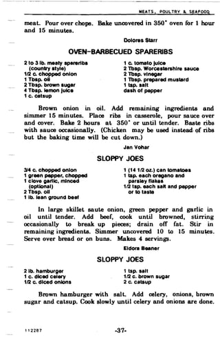 ~EATS. PQU~TRY ~ S~AfoOq
meat. Pour over chops. Bake uncovered in 350· oven for 1 hQur
and 15 minutes.
Dolores Starr
OVEN-BARBECUED SPARERIBS
2 to 3 lb. meaty spareribs 1 c. tomato Juice
(country style) 2 Tbsp. Worcestershlre sauce
112 c. chopped onion 2 Tbsp. Vinegar
1 Tbsp. oU 1 Tbsp. prepared mustard
2 Tbsp. brown sugar 1 tap. salt
4 Tbsp. lemon Juice dash of pepper
1 c. catsup
Brown onion in oil. Add remaining ingredients and
simmer 15 minutes. Place ribs in casserole, pour sauce over
and cover. Bake 2 hours a~ 350· or until tender. Baste r;ibs
with sauce occasionally. (Chicken may be used instead.. Qf ribs
but the baking time will be cut down.)
Jan Vohar
SLOPPY JOES
314 c. chopped onion 1 (141/2 oz.) can tomatoes
1 green pepper, chopped 1 tap. each oregano and
1 clove garlic, minced parsley flakes
(optional) 1/2 tsp. each salt and pepper
2 Tbsp. 011 or to taste
1 lb. lean ground beef
In large skillet saute onion, green pepper and garlic in
oil until tender. Add beef, cook until browned, stirring
occasionally to break up pieces; drain off fat. Stir in
remaining ingredients. Simmer uncovered 10 to 15 minutes.
Serve over bread or on buns. Makes 4 servings.
Eldora Beaner
SLOPPY JOES
2 lb. hamburger 1 tap. salt
1 c. diced celery 1/2 c. brown sugar
112 c. diced onions 2 c. cataup
Brown hamburger with salt. Add celery, onions, brown
sugar and catsup. Cook slowly until celery and onions are done.
112287 -37­
 