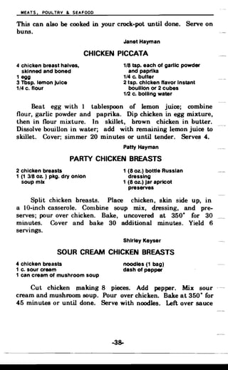 MEATS. POULTRY & SEAFOOD
This can also be cooked in your crock-pot until done. Serve on
buns.
Janet Hayman
CHICKEN PICCATA
4 chicken breast halves, 1/8 tsp. each of garlic powder
skinned and boned and paprika
1 egg 1/4 c. butter
3 Tbsp. lemon Juice 2 tsp. chicken flavor Instant
1/4 c. flour bouillon or 2 cubes
1/2 c. boiling water
Beat egg with 1 tablespoon of lemon juice; combine
flour, garlic powder and paprika. Dip chicken in egg mixture,
then in flour mixture. In skillet, brown chicken in butter.
Dissolve bouillon in water; add with remaining lemon juice to
skillet. Cover; simmer 20 minutes or until tender. Serves 4.
Patty Hayman
PARTY CHICKEN BREASTS
2 chicken breasts 1 (8 oz.) bottle Russian
1 (1 318 oz. ) pkg. dry onion dressing
soup mix 1 (8 oz.) Jar apricot
preserves
Split chicken breasts. Place chicken, skin side up, in
a lO-inch casserole. Combine soup mix, dressing, and pre­
serves; pour over chicken. Bake, uncovered at 350· for 30
minutes. Cover and bake 30 additional minutes. Yield 6
servings.
Shirley Keyser
SOUR CREAM CHICKEN BREASTS
4 chicken breasts noodles (1 bag)
1 c. sour cream dash of pepper
1 can cream of mushroom soup
Cut chicken JIlaking 8 pieces. Add pepper. Mix sour
cream and mushroom soup. Pour over chicken. Bake at 350· for
45 minutes or until done. Serve with noodles. Left over sauce
-38­
 