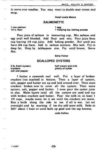 MEATS. POULTRY & SEAFOOD
to serve over noodles. You may want to double sour cream and
soup.
Hazel Lewis Moore
SALMONETIE
1 can salmon 1 egg
1/2 c. flour 1 heaping tsp. baking powder
Pour juice of salmon in measuring cup. Mix salmon and
egg until well blended. Add flour and mix. Pour juice from
cup leaving 1/4 cup juice. Add baking powder. Stir until you
have 3/4 cup foam. Add to salmon mixture. Mix well. Fry in
deep fat. Drop by tablespoon size. Fry until brown. Serve
Hot.
Edna Fisher
SCALLOPED OYSTERS
2 lb. fresh oysters half cream and milk
crackers plenty of butter
salt and pepper
I butter a casserole real well. Put a layer of broken
crackers (not mashed) in bottom. Then a layer of oysters,
salt, pepper and butter cut up and laid around over. Then more
crackers broken over to cover all the oysters. Then more
oysters, salt, pepper and butter. I even pour the oyster juice
in also. Make layers until all the oysters are used and top
with broken crackers and butter. Pour the milk in; at least 1
1/2 cups, maybe more; let it set until the crackers are moist.
Run a knife along the side to see if all is wet. Let set
overnight and by morning if too dry add more milk. Bake at
350· about 1 hour or until boils up good and the top browns.
Julia Collins
112287 -39­
 