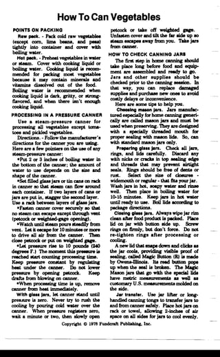 How To Can Vegetables

POINTS ON PACKING
Raw PllCk. - Peck cold raw vegetables
(except corn, lima been8, IIIld pees)
tightly into container and cover with
bGiling water.
Hoi PllCk. - Preheat vegetables in wa&er
~i::m-~~g~:~g::=
mended for pecking most vegetable.
because it may contain minerals and
vitamins dissolved out of the food.
Boiling water is recommended when
cooking liquid is dark, gritty, or strong_
flavored, and when there isn't enough
cooking liquid.
PROCESSING IN A PRESSURE CANNER
Use a steam-pressure canner for
processing all vegetables except toma­
toes IIIld pickled vegetables.
Directions. - Follow the manufacturer's
directions for the canner you are using.
Here are a few pointers on the use of any
steam-pressure canner:
-Put 2 or 3 inche. of boiling wa&er in
the bottom of the canner; the amount of
water to use depends on the size IIIld
shape of the canner.
-Set filled glass jars or tin cans on reck
in canner 80 that steam can flow around
each container. If two layers of cans or
jars are put in, stagger the second layer.
Use a reck between layers of glass jars.
-Fasten canner cover securely 80 that
no steam can escape except through vent
(petcock or weighted-gage opening).
-Watch until steam pours steadily from
vent. Let it escape for 10 minutes or more
to drive all air from the canner. Then
close petcock or put on weighted gap.
-Let pressure rise to 10 pounds (240
degrees F.) The moment this pr888UI'8 is
reached start counting processing time.
Keep prelISUI'f! constant by regulating
heat under the canner. Do not lower
pressure by opening petcock. Keep
drafts from blowing on canner.
-When processing time is up, remove
canner from heat. immediately.
With gla•• Jan, let canner stand until
pres;Nre is zero. Never try to rush the
cooling by pouring cold wa&er over the
canner. When pressure registers zero,
wait a minute or two, then slowly open
petcock or take off weighted gap.
Unfasten cover IIIld tilt the f8r side up 80
steam eecapes away from you. Take jars
from canner.
HOW TO CHECK CANNING JARS
The first step in home canning should
take place long before food and equip­
ment are assembled and ready to 80·
Jars and other supplies should be
checked prior to the canning session. In
that way, you can replace damaged
suppli88 and purchaae new ones to avoid
costly delays or inconvenience.
Here are some tips to help you.
Choosing maaon Jan. Jars manuf8c­
turedeepeciaJlyforhomecanninggeneri­
cally are called muon jars IIIld must be
used when preserving. They are designed
with a specially threaded mouth for
proper sealing with muon lids. So, can
with standard mason jars only.
Preparing gl... Jan. Check all jars,
rings, and lids carefully. Discard any
with nicks or craclra in top eeUing edge
and threads that may prevent airtight
seals. Rings should be free of dents or
rust. Select the size of cloeures ­
widemouth or regular • that lite your jar.
Wash jars in hot, l!IOIlpy wa&er IIIld riD8e
well. Then place in boiling wa&er for
10-15 minutes. Keep jars in hot wa&er
until ready to use. Boil lids according to
package directions.
CIOIlng gla.. Jan. Always wipe jar rim
clean after food product is pecked. Place
lid on jar with button side up. Screw
rings on firmly, but don't force. Do not
re-tighten rings after processing or
cooling.
A new lid that snape down and clicks as
the jar cools, providing vi81ble proof of
sealing, called Magic Button (R) is made
bY Owens-Dlinoia. Its read button pops
up when the seal is broken. The Magic
Mason jars that 80 with the special lids
have metric measurements as well as
customary U.S. measurements molded on
the side.
Jar Iran.l.r. Use jar lifter or Iong­
handled canning tongs to transfer jars to
and from canner safely. Place hot jars on
rack or towel, allowing 2-inche. of air
space on all side. for jars to cool evenly.
Copyright © 1978 Fundcraft PubliahiDg, Inc.
 
