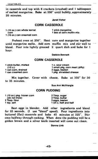 VE:GETABLES
in casserole and top with 6 crackers (crushed) and 1 tablespoon
of melted margarine. Bake at 350- until bubbly, approximately _
20 minutes.
Janet Vohar
CORN CASSEROLE
1 (16 oz.) can whole kernel 1 stick margarine

corn 1 box of corn muffin mix

1 (16 oz.) can creamed corn

Preheat oven at 350·. Heat corn and margarine together
until margarine melts. Add corn muffm mix and stir well to
blend. Pour into lightly greased 2 quart dish and bake for 1
hour.
Debbie Bennett
. CORN CASSEROLE
1 stick butter, melted 1 c. sour cream
(1/2 c.) 1 small pkg. corn meal (Jiffy)
1 can corn, drained 2 eggs, beaten
1 can creamed corn 1 pkg. shredded cheese
Mix together. Cover with cheese. Bake at 350· for 30
to 35 minutes.
Sue Ann Mcllhargle
CORN PUDDING
1 (10 oz.) pkg. frozen corn 2 Tbsp. sugar
(dO notthaw) 3 Tbsp. butter
2 Tbsp. flour 3 eggs, beaten
1 tsp. salt 1 3/4 c. ha" and ha"
Beat eggs in blender. Add other ingredients and blend
for 25 seconds. (I use "blend" speed). Pour ingredients into
buttered (flat) casserole and bake 45 minutes at 325 -. Stir
once halfway through cooking. When done the pudding will be a
golden brown and a silver knife inserted will come out clean.
Donna Link
-42­
 
