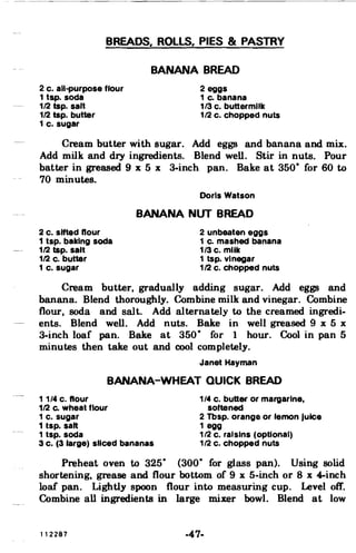 BREADS, ROllS, PIES & PASTRY

BANANA BREAD

2 c. all-purpose flour 2 eggs
1 tap. soda 1 c. banana
112 tsp. salt 1/3 c. buttermilk
112 tsp. butter 112 c. chopped nuts
1 c. sugar
Cream butter with sugar. Add eggs and banana and mix.
Add milk and dry ingredients. Blend well. Stir in nuts. Pour
batter in greased 9 x 5 x 3-inch pan. Bake at 350
0
for 60 to
70 minutes.
Doris Watson
BANANA NUT BREAD
2 c. sifted flour 2 unbeaten eggs
1 tsp. baking soda 1 c. mashed banana
112 tsp. salt 1/3 c. milk
112 c. butter 1 tsp. vinegar
1 c. sugar 112 c. chopped nuts
Cream butter, gradually adding sugar. Add eggs and
banana. Blend thoroughly. Combine milk and vinegar. Combine
flour. soda and salt. Add alternately to the creamed ingredi­
ents. Blend well. Add nuts. Bake in well greased 9 x 5 x
3-inch loaf pan. Bake at 350
0
for 1 hour. Cool in pan 5
minutes then take out and cool completely.
Janet Hayman
BANANA-WHEAT QUICK BREAD
1 1/4 c. flour 1/4 c. butter or margarine,
112 Co wheat flour softened
1 c. sugar 2 Tbsp. orange or lemon Juice
1 tsp. salt 1 egg
1 tsp. soda 112 c. raisins (optional)
3 c. (3 large) sliced bananas 112 c. chopped nuts
Preheat oven to 325
0
(300
0
for glass pan). Using solid
shortening, grease and flour bottom of 9 x 5-inch or 8 x 4-inch
loaf pan. Lightly spoon flour into measuring cup. Level off.
Combine all ingredients in large mixer bowl. Blend at low
112287 -47­
 