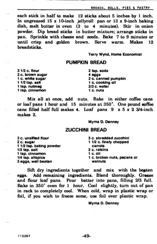 BREADS. ROI-LoS. PI gs & P~STRY
each stick in half to make 12 sticks about 5 inches by 1 inch.
In ungreased. 15 x lo-inch jellyroll pan or 13 x 9-inch baking
dish, melt butter in oven (3 to 4 minutes). Stir in onion
powder. Dip bread sticks in butter mixture; arrange sticks in
pan. Sprinkle with cheese and seeds. Bake 7 to 9 minutes or
until crisp
breadsticks.
and golden brown. Serve warm. Makes 12
Terry Wynd, Home Economist
PUMPKIN BREAD
31/2 c. flour
2 c. brown sugar
1 c. white sugar
1 1/2 tsp. salt
1 tsp. nutmeg
1 tsp. cinnamon
2 tsp. soda
4 eggs
2 Co canned pumpkin
1 Co cooking oil
2/3 c. water
1 c. nuts
Mix all at once, add nuts. Bake in either coffee ~ns
or loaf pans 1 hour and 15 minutes at 350·. One pound ~ffee
cans filled. half full makes 4. Loaf pans 9 x 5 x 2 314-inch
makes 2.
Myrna D. Denney
ZUCCHINI BREAD
3 c. unsifted flour 3 c. shredded zucchini
2 c. sugar 1 1/2 c. finely chopped
11/2 tap. baking powder carrots
1/2 tsp. salt 2 c. raisins
1 tsp. cinnamon 1 c.oll
1/4 tsp. allspice 1 c. broken nuts, pecans or
3 eggs, well beaten walnuts
Sift dry ingredients together and mix with the ~ten
eggs. Add remaining ingredients. Blend thoroughly. Grease
and flour loaf pans. Pour batter into pans, filling 213 full.
Bake in 350· oven for 1 hour. Cool slightly, turn out of pan
in rack to completely cool. When cold, wrap in plastic wrap or
foil, if you wish to freeze some, use foil over plastic wrap.
Myrna D. Denney
112287 -49­
 