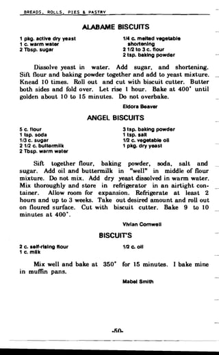 BREADS. ROLLS. PIES & PASTRY
ALABAME BISCUITS

1 pkg. active dry yeast 1/4 Co melted vegetable
1 c. warm water Ihortenlng
2 Tbsp. sugar 21/2 to 3 c. flour
2 tsp. baking powder
Dissolve yeast in water. Add sugar, and shortening.
Sift flour and baking powder together and add to yeast mixture.
Knead 10 times. Roll out and cut with biscuit cutter. Butter
both sides and fold over. Let rise 1 hour. Bake at 400· until
golden about 10 to 15 minutes. Do not overbake.
Eldora Beaver
ANGEL BISCUITS
5 c. flour 3 tsp. baking powder
1 tsp. soda 1 tsp. salt
1/3 c. sugar 1/2 c. vegetable 011
2 1/2 c. buttermilk 1 pkg. dry yeast
2 Tbsp. warm water
Sift together flour, baking powder, soda, salt and
sugar. Add oil and buttermilk in "well" in middle of flour
mixture. Do not mix. Add dry yeast dissolved in warm water.
Mix thoroughly and store in refrigerator in an airtight con­
tainer. Allow room for expansion. Refrigerate at least 2
hours and up to 3 weeks. Take out desired amount and roll out
on floured surface. Cut with biscuit cutter. Bake 9 to 10
minutes at 400·.
Vivian Cornwell
BISCUlrs
2 c. self-riling flour 112 Co oil
1 c. milk
Mix well and bake at 350· for 15 minutes. I bake mine
in muffin pans.
Mabel Smith
 