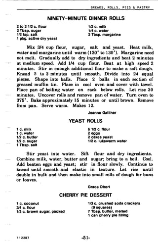 BREADS. ROLLS. PIES & PASTRV
NINETY-MINUTE DINNER ROLLS

2 to 2 112 c. flour 112 c. milk
2 Tbsp. sugar 1/4 c. water
112 tsp. salt 2 Tbsp. margarine
1 pkg. active dry yeast
Mix 3/4 cup flour, sugar, salt and yeast. Heat milk,
water and margarine until warm (120° to 130°). Margarine need
not melt. Gradually add to dry ingredients and beat 2 minutes
at medium speed. Add 1/4 cup flour. Beat at high speed 2
minutes. Stir in enough additional flour to make a soft dough.
Knead 2 to 3 minutes until smooth. Divide into 24 equal
pieces. Shape into balls. Place 2 balls in each section of
greased muffin tin. Place in cool oven and cover with towel.
Place pan of boiling water on rack below rolls. Let rise 30
minutes. Uncover rolls and remove pan of water. Tum oven to
375°. Bake approximately 15 minutes or until brown. Remove
from pan. Serve warm. Makes 12.
Jeanne Galliher
YEAST ROLLS
1 c. milk 6 112 Co flour
1 c. water 2 eggs
112 Co butter 2 cakes yeast
112 c. sugar 112 c. lukewarm water
1 Tbsp. salt
Stir yeast into water. Sift flour and dry ingredients.
Combine milk, water, butter and sugar; bring to a boil. Cool.
Add beaten eggs and yeast; stir in flour slowly. Continue to
knead until smooth and elastic in texture. Let rise until
double in bulk and then make into small rolls of dough for buns
or loaves.
Grace Obert
CHERRY PIE DESSERT
1 c. coconut 1/3 c. crushed soda crackers
314 c. flour (9 squares)
1/3 c. brown sugar, packed 7 Tbsp. butter, melted
1 can cherry pie filling
112287 ·51·
 