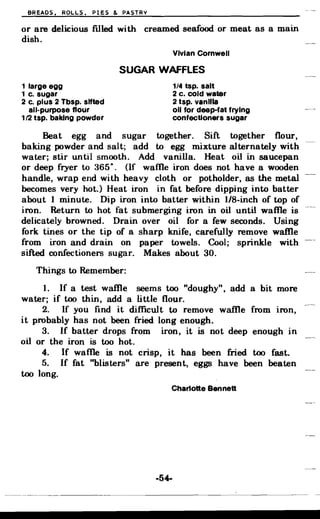 BREADS, ROLLS, PIES & PASTRY
or are delicious filled with creamed seafood or meat as a main
dish.
Vivian Cornwell
SUGAR WAFFLES
1 large egg 1/4 tsp. salt
1 c. sugar 2 c. cold water
2 c. plus 2 Tbsp. sifted 2 tsp. vanilla
all-purpose flour 011 for deep-fat frying
112 tsp. baking powder confectioners sugar
Beat egg and sugar together. Sift together flour,
baking powder and salt; add to egg mixture alternately with
water; stir until smooth. Add vanilla. Heat oil in saucepan
or deep fryer to :~650 (If walle iron does not have a wooden•
handle, wrap end with heavy cloth or potholder, as the metal
becomes very hot.) Heat iron in fat before dipping into batter
about 1 minute. Dip iron into batter within 1/8-inch of top of
iron. Return to hot fat submerging iron in oil until walle is
delicately browned. Drain over oil for a few seconds. Using
fork tines or the tip of a sharp knife, carefully remove waffle
from iron and drain on paper towels. Cool; sprinkle with
sifted confectioners sugar. Makes about 30.
Things to Remember:
1. If a test waffle seems too "doughy", add a bit more
water; if too thin, add a little flour.
2. If you find it difficult to remove waffle from iron,
it probably has not been fried long enough.
3. If batter drops from iron, it is not deep enough in
oil or the iron is too hot.
4. If walle is not crisp, it has been fried too fast.
5. If fat ''blisters'' are present, eggs have been beaten
too long.
Char10tte Bennett
-54­
 