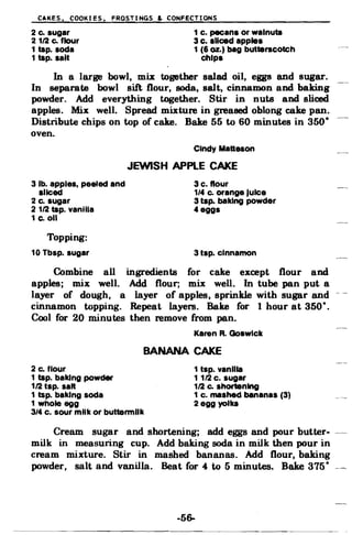 CAKES. COOKIES. FROSTINGS & CONFECTIONS
2 c. sugar 1 c. pecans or walnuta
2 112 c. flour 3 c. sliced apples
1 tap. soda 1 (6 oz.) bag butterscotch
1 tap. salt chips
In a large bowl, mix together salad oil, eggs and sugar.
In separate bowl sift flour, soda, salt, cinnamon and baking
powder. Add everything together. Stir in nuts and sliced
apples. Mix well. Spread mixture in greased oblong cake pan.
Distribute chips on top of cake. Bake 55 to 60 minutes in 350·
oven.
Cindy Matteson
JEWISH APPLE CAKE
3 lb. apples, peeled and 3 c. flour
sliced 1/.. c. orange lulce
2 c. sugar 3 tap. baking powder
2 112 tap. vanilla "eggs
1 c.oll
Topping:
10 Tbsp. sugar 3 tsp. cinnamon
Combine all ingredients for cake except flour and
apples; mix well. Add flour; mix well. In tube pan put a
layer of dough, a layer of apples, sprinkle with sugar and
cinnamon topping. Repeat layers. Bake for 1 hour at 350·.
Cool for 20 minutes then remove from pan.
Karen R. Goswick
BANANA CAKE
2 c. flour 1 tsp. vanilla
1 tap. baking powder 1 112 c. sugar
112 tsp. san 112 c. shortening
1 tsp. baking soda 1 c. mashed bananas (3)
1 whole egg 2 egg yolks
3/4 c. sour milk or buttermilk
Cream sugar and shortening; add eggs and pour butter­
milk in measuring cup. Add baking soda in milk then pour in
cream mixture. Stir in mashed bananas. Add flour, baking
powder, salt and vanilla. Beat for 4 to 5 minutes. Bake 375· -­
-56­
 
