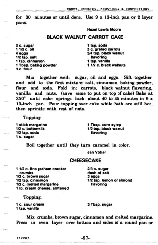 CA~ES. COOKIES. FROSTINGS & CONFECTIONS
for 30
pans.
minutes or until done. Use 9 x 13-inch pan ''Or 2 layer
Hazel lewis Moore
BLACK WALNUT CARROT CAKE
2 c. sugar 1 tap. soda
11/2 c. 00 3 Co grated carrots
4 eggs 314 tsp. black walnut
1/2 tap. salt
1 tsp. cinnamon
flavoring
1 tap. vamlla
1 Tbsp. baking powder 1 1/2 Co black walnuts
3 c. flour
Mix together well: sugar, oil and eggs. Sift together
and add to the first mixture: salt, cinnamon, baking powder,
flour and soda. Fold in: carrots, black walnut flavoring,
vanilla and nuts. (save BOme to put on top of cake) Bake at
350· until cake springs back about 40 to 45 minutes in9 x
13-inch pan. Pour topping over cake while both are still hot,
then sprinkle with rest of nuts.
Topping:
1 stick margarine 1 Tbsp. com syrup
1/2 c. buttennllk 1/2 tap. black walnut
1/2 tap. soda flavoring
1 c. sugar
Boil together until they turn caramel in color.
Jan Vohar
CHEESECAKE
1 1/2 c. fine graham cracker 2/3 c. sugar
crumbs dash of salt
113 c. brown sugar 3 eggs
1/2 tsp. cinnamon 1/2 tsp. lemon or almond
113 c. melted margarine flavoring
1 lb. cream cheese, softened
Topping:
1 c. sour cream 3 Tbsp. sugar
1 tsp. vanflla
Mix crumbs, brown sugar, cinnamon and melted margarine.
Press in even layer over bottom and sides of a round pan or
112287 -57­
 