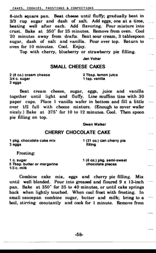 CAKES. COOKIES, FROSTINGS & CONFECTIONS
8-inch square pan. Beat cheese until fluffy; gradually beat in
2/3 cup sugar and dash of salt. Add eggs, one at a time,
beating well after each. Add flavoring. Pour mixture into
crust. Bake at 350
0
for 25 minutes. Remove from oven. Cool
20 minutes away from drafts. Beat sour cream, 3 tablespoon
sugar, dash of salt and vanilla. Pour over top. Return to
oven for 10 minutes. Cool. Enjoy.
Top with cherry, blueberry or strawberry pie filling.
Jan Vohar
SMALL CHEESE CAKES
2 (8 Oz.) cream cheese 2 Tbsp. lemon jUice
3/4 c. sugar 1 tsp. vanilla
2 eggs
Beat cream cheese, sugar, eggs, juice and vanilla
together until light and fluffy. Line muffins tins with 30
paper cups. Place 1 vanilla wafer in bottom and fIll a little
over 1/2 full with cheese mixture. (Enough to cover wafer
nicely.) Bake at 375
0
for 10 to 12 minutes. Cool. Then spoon
pie filling on top.
Gwen Walker
CHERRY CHOCOLATE CAKE
1 pkg. chocolate cake mix 1 (21 Oz.) can cherry pie
3 eggs filling
Frosting:
1 c. sugar 1 (6 oz.) pkg. semi-sweet
5 Tbsp. butter or margarine chocolate pieces
1/3 c. milk
Combine cake mix, eggs and cherry pie filling. Mix
until well blended. Pour into greased and floured 9 x 13-inch
pan. Bake at 350
0
for 35 to 40 minutes, or until cake springs
back when lightly touched. When cool frost with frosting. In
small saucepan combine sugar, butter and milk; bring to a
boil, stirring constantly and cook for 1 minute. Remove from
-58­
 