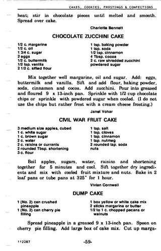 CAKES, COOKIES, FROSTINGS & CONFECTIONS
heat; stir in chocolate pieces until melted and smooth.
Spread over cake.
Charlotte Bennett
CHOCOLATE ZUCCHINI CAKE
1/2 c. margarine 1 tsp. baking powder
1/2 c. 011 1 tsp. soda
1 3/4 c. sugar 1/2 tsp. cinnamon
2 eggs 4 Tbsp. cocoa
1/2 c. buttermilk 2 c. raw shredded zucchini
1/2 tsp. vanilla powdered sugar
2 1/2 c. sifted flour
Mix oogether well margarine, oil and sugar. Add: eggs,
buttermilk and vanilla. Sift and add flour, baking powder,
soda, cinnamon and cocoa. Add zucchini. Pour inoo greased
and floured 9 x 13-inch pan. Sprinkle with 1/2 cup chocolate
chips or sprinkle with powdered sugar when cooled. (I do not
use the chips but rather frost with a cream cheese frosting.)
Janet Vohar
CIVIL WAR FRUIT CAKE
3 medium size apples. cubed 1 tsp. salt
1 c. white sugar 1 tsp. cloves
1 c. brown sugar 1 tsp. cinnamon
2 c. water 1 tsp. nutmeg
2 c. raisins or currants 2 rounded tsp. soda
2 rounded Tbsp. shortening nuts
3 c. flour
Boil apples, sugars, water, raisins and shortening
oogether for 5 minutes and cool. Sift together dry ingredi­
ents and mix with cooled fruit mixture and nuts. Bake in 2
loaf pans or tube pans at 325
0
for 1 hour.
Vivian Cornwell
DUMP CAKE
1 (No.2) can crushed 1 box yellow or white cake mix

pineapple 2 sUcks margarine or butter

1 (No.2) can cherry pie 1/2 to 1 c. chopped pecans or

filling walnuts
Spread pineapple in a greased 9 x 13-inch pan. Spoon on
cherry pie filling. Add large box of cake mix. Cut up marga­
112287 -59­
 
