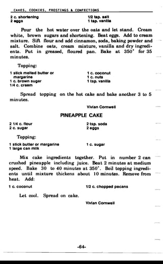 CAKES, COOKIES, FROSTINGS & CONFECTIONS
2 c. shortening 1/2 tsp. aalt
2 eggs 1 tap. vanilla
Pour the hot water over the oats and let stand. Cream
white, brown sugars and shortening. Beat eggs. Add to cream
mixture. Sift flour and add cinnamon, soda, baking powder and
salt. Combine oats, cream mixture, vanilla and dry ingredi­
ents. Put in greased, floured pan. Bake at 350
D
for 35
minutes.
Topping:
1 stick melted butter or 1 c. coconut
margarine 1 c. nuts
1 c. brown sugar 1 tsp. vanilla
1/4 c. cream
Spread topping on the hot cake and bake another 3 to 5
minutes.
Vivian Cornwell
PINEAPPLE CAKE
2 1/4 c. flour 2tsp. soda
2 c. sugar 2 eggs
Topping:
1 stick butter or margarine 1 c. sugar
1 large can milk
Mix cake ingredients together. Put in number 2 can
crushed pineapple including juice. Beat 2 minutes at medium
•speed. Bake 30 to 40 minutes at 350
0
Boil topping ingredi­
ents until mixture thickens about 10 minutes. Remove from
heat. Add:
1 c. coconut 1/2 c. chopped pecans
Let cool. Spread on cake.
Vivian Cornwell
-64­
 