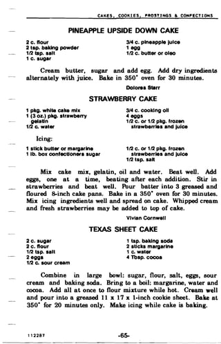 CAKES. COOKIES. ~R65TINGS & CONFECTIONS
PINEAPPLE UPSIDE DOWN CAKE

2 c. flour 3/4 c. pineapple Juice
2 tap. baking powder 1 egg
1/2 tap. salt 1/2 c. butter or oleo
1 c. sugar
Cream butter, sugar and add egg. Add dry ingredients
alternately with juice. Bake in 350· oven for 30 minutes.
Dolores Starr
STRAWBERRY CAKE
1 pkg. white cake mix 3/4 c. cooking 011
1 (3 oz.) pkg. strawberry 4 eggs
gelatin 1/2 c. or 1/2 pkg. frozen
1/2 Co water strawberries and Juice
Icing:
1 stick butter or margarine 1/2 c. or 1/2 pkg. frozen
1 lb. box confectioners sugar strawberries and Juice
1/2 tsp. salt
Mix cake mix, gelatin, oil and water. Beat wen. Add
eggs, one at a time, beating after each addition. Stir in
strawberries and beat well. Pour batter into 3 greased and
floured 8-inch cake pans. Bake in a 350· oven for 30 minutes.
Mix icing ingredients well and spread on cake. Whipped cream
and fresh strawberries may be added to top of cake.
Vivian Cornwell
TEXAS SHEET CAKE
2 c. sugar 1 tsp. baking soda
2 c. flour 2 sticks margarine
1/2 tsp. salt 1 Co water
2 eggs 4 Tbsp. cocoa
1/2 Co sour cream
Combine in large bowl: sugar, flour, salt, eggs, sour
cream and baking soda. Bring to a boil: margarine, water and
cocoa. Add all at once to flour mixture while hot. Cream well
and pour into a greased 11 x 17 x I-inch cookie sheet. Bake at
350· for 20 minutes only. Make icing while cake is baking.
112287 -65­
 