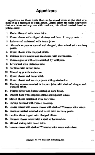 Appetizers

Appetizers are those treats that can be served either at the start of a
meal or at a reception or open house. Listed below are quick appetizers
that can be served anytime with crackers, thin sliced toasted bread or
potato chips:
1.	 Caviar flavored with onion juice.
2.	 Cream cheese with chipped chutney and dash of curry powder..
3.	 Lobster tail moistened with lemon juice.
4.	 Almonds or pecans roasted and chopped, then mixed with anchovy
paste.
6.	 Cream cheese with chopped pickle.
6.	 Chicken livers minced and moistened with mayonnaise.
7.	 Cheese squares with olive attached by toothpick.
8.	 Liverwurst with pistachio nuts.
9.	 Sardines with caviar paste.
10.	 Minced eggs with anchovies.
u.	 Cream cheese and horseradish.
12.	 Cream cheese and anchovy paste with grated onion.
13.	 Herring squares mashed in its own juice with dash of vinegar and
Tabasco sauce.
14.	 Peanut butter and bacon toasted on dark bread.
16. Deviled ham with chopped onions and Spanish olives.
16 Stilton cheese moistened with Port wine.
17.	 Shrimp flavored with French dressing.
18.	 Caviar mixed with cream cheese with dash of Worcestershire sauce.
19.	 Peanuts roasted, crushed and mixed with anchovy paste.
20.	 Sardine slices topped with chopped olives.
21.	 Pimento cheese mixed with a dash of horseradish.
22.	 Minced shrimp with onion juice.
23.	 Cream cheese with dash of Worcestershire sauce and chives.
Copyright C 1978 Fundcraft Publishing, Inc.
 