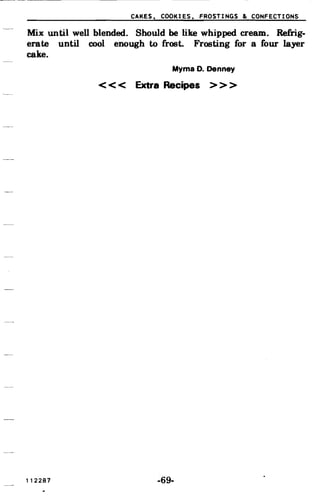 CAKES, COOKIES, FROSTINGS & CONFECTIONS
Mix until well blended. Should be like whipped. cream. Refrig­
erate until cool enough to frost. Frosting for a four layer
cake.
Myrna D. Denney
< < < Extra Recipes > > >
112287 -69­
 