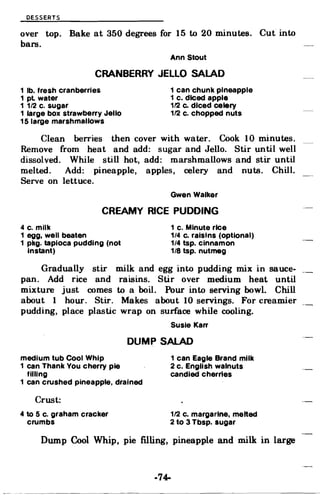 DESSERTS
over top. Bake at 350 degrees for 15 to 20 minutes. Cut into
bars.
Ann Stout
CRANBERRY JELLO SALAD
1 lb. fresh cranberries 1 can chunk pineapple
1 pl water 1 c. diced apple
1 1/2 c. sugar 1/2 Co diced celery
1 large box strawberry Jello 1/2 c. chopped nuts
15 large marshmallows
Clean berries then cover with water. Cook 10 minutes.
Remove from heat and add: sugar and Jello. Stir until well
dissolved. While still hot, add: marshmallows and stir until
melted. Add: pineapple, apples, celery and nuts. Chill.
Serve on lettuce.
Gwen Walker
CREAMY RICE PUDDING
4 c. milk 1 c. Minute rice
1 egg, well beaten 1/4 c. raisins (optional)
1 pkg. tapioca pudding (not 1/4 tsp. cinnamon
Instant) 1/8 tsp. nutmeg
Gradually stir milk and egg into pudding mix in sauce­
pan. Add rice and raisins. Stir over medium heat until
mixture just comes to a boil. Pour into serving bowl. Chill
about 1 hour. Stir. Makes about 10 servings. For creamier
pudding, place plastic wrap on surface while cooling.
Susie Karr
DUMP SALAD
medium tub Cool Whip 1 can Eagle Brand milk
1 can Thank You cherry pie 2 c. English walnuts
filling candled cherries
1 can crushed pineapple, drained
Crust:
4 to 5 c. graham cracker 1/2 c. margarine. melted
crumbs 2 to 3 Tbsp. sugar
Dump Cool Whip, pie filling, pineapple and milk in large
·74-
Dough: Sift dry ingredients. Cut in shortening until
like meal. Stir in milk. Set aside.
Filling: Combine sugar, cornstarch, water and berries
in a saucepan. Bring to a boil and boil 1 minute stirring
constantly. Pour into a 1 1/2 quart baking dish. Dot with
butter and sprinkle lightly with cinnamon. Drop dough by
teaspoonfuls on top of hot berries. Bake at 400· for 25 to 30
minutes. Also good with peaches.
Edna Fisher
CARROT BARS
4 eggs
2 c. sugar
1 1/2 c. 011
2 tsp. soda
1 tsp. salt
3 small Jars baby food carrots
or 3 cooked grated carrots
314 c. raisins (optional)
-72­
 