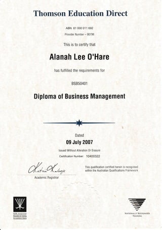 Thomson Education Direct
ABN 61 000 011 692
Provider Number - 90796
This is to certify that
Alanah Lee 0'Hare
has fulfilled the requirements for
BSB5040 l
Diploma ol Business Management
Dated
09 July 2007
lssued Without Alteration 0r Erasure
Certification Number: 10400322
Academic Registrar
This qualification certified herein is rec0grtised
within the Australian Qualifications Framework
-)-)
-r!rI)
-)-
-I
-NATIoNALLY REcoGNISED
TRAININGEoucation & Trarnrng
Accredrlatron Board
 