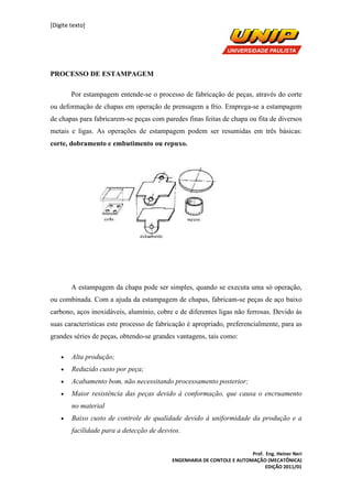[Digite texto]
Prof. Eng. Heiner Neri
ENGENHARIA DE CONTOLE E AUTOMAÇÃO (MECATÔNICA)
EDIÇÃO 2011/01
PROCESSO DE ESTAMPAGEM
Por estampagem entende-se o processo de fabricação de peças, através do corte
ou deformação de chapas em operação de prensagem a frio. Emprega-se a estampagem
de chapas para fabricarem-se peças com paredes finas feitas de chapa ou fita de diversos
metais e ligas. As operações de estampagem podem ser resumidas em três básicas:
corte, dobramento e embutimento ou repuxo.
A estampagem da chapa pode ser simples, quando se executa uma só operação,
ou combinada. Com a ajuda da estampagem de chapas, fabricam-se peças de aço baixo
carbono, aços inoxidáveis, alumínio, cobre e de diferentes ligas não ferrosas. Devido às
suas características este processo de fabricação é apropriado, preferencialmente, para as
grandes séries de peças, obtendo-se grandes vantagens, tais como:
• Alta produção;
• Reduzido custo por peça;
• Acabamento bom, não necessitando processamento posterior;
• Maior resistência das peças devido à conformação, que causa o encruamento
no material
• Baixo custo de controle de qualidade devido à uniformidade da produção e a
facilidade para a detecção de desvios.
 