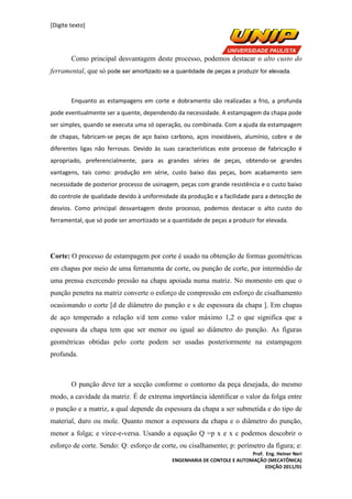 [Digite texto]
Prof. Eng. Heiner Neri
ENGENHARIA DE CONTOLE E AUTOMAÇÃO (MECATÔNICA)
EDIÇÃO 2011/01
Como principal desvantagem deste processo, podemos destacar o alto custo do
ferramental, que só pode ser amortizado se a quantidade de peças a produzir for elevada.
Enquanto as estampagens em corte e dobramento são realizadas a frio, a profunda
pode eventualmente ser a quente, dependendo da necessidade. A estampagem da chapa pode
ser simples, quando se executa uma só operação, ou combinada. Com a ajuda da estampagem
de chapas, fabricam-se peças de aço baixo carbono, aços inoxidáveis, alumínio, cobre e de
diferentes ligas não ferrosas. Devido às suas características este processo de fabricação é
apropriado, preferencialmente, para as grandes séries de peças, obtendo-se grandes
vantagens, tais como: produção em série, custo baixo das peças, bom acabamento sem
necessidade de posterior processo de usinagem, peças com grande resistência e o custo baixo
do controle de qualidade devido à uniformidade da produção e a facilidade para a detecção de
desvios. Como principal desvantagem deste processo, podemos destacar o alto custo do
ferramental, que só pode ser amortizado se a quantidade de peças a produzir for elevada.
Corte: O processo de estampagem por corte é usado na obtenção de formas geométricas
em chapas por meio de uma ferramenta de corte, ou punção de corte, por intermédio de
uma prensa exercendo pressão na chapa apoiada numa matriz. No momento em que o
punção penetra na matriz converte o esforço de compressão em esforço de cisalhamento
ocasionando o corte [d de diâmetro do punção e s de espessura da chapa ]. Em chapas
de aço temperado a relação s/d tem como valor máximo 1,2 o que significa que a
espessura da chapa tem que ser menor ou igual ao diâmetro do punção. As figuras
geométricas obtidas pelo corte podem ser usadas posteriormente na estampagem
profunda.
O punção deve ter a secção conforme o contorno da peça desejada, do mesmo
modo, a cavidade da matriz. É de extrema importância identificar o valor da folga entre
o punção e a matriz, a qual depende da espessura da chapa a ser submetida e do tipo de
material, duro ou mole. Quanto menor a espessura da chapa e o diâmetro do punção,
menor a folga; e virce-e-versa. Usando a equação Q =p x e x c podemos descobrir o
esforço de corte. Sendo: Q: esforço de corte, ou cisalhamento; p: perímetro da figura; e:
 