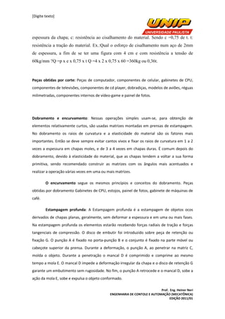 [Digite texto]
Prof. Eng. Heiner Neri
ENGENHARIA DE CONTOLE E AUTOMAÇÃO (MECATÔNICA)
EDIÇÃO 2011/01
espessura da chapa; c: resistência ao cisalhamento do material. Sendo c =0,75 de t. t:
resistência a tração do material. Ex.:Qual o esforço de cisalhamento num aço de 2mm
de espessura, a fim de se ter uma figura com 4 cm e com resistência a tensão de
60kg/mm ?Q =p x e x 0,75 x t Q =4 x 2 x 0,75 x 60 =360kg ou 0,36t.
Peças obtidas por corte: Peças de computador, componentes de celular, gabinetes de CPU,
componentes de televisões, componentes de cd player, dobradiças, modelos de aviões, réguas
milimetradas, componentes internos de vídeo-game e painel de fotos.
Dobramento e encurvamento: Nessas operações simples usam-se, para obtenção de
elementos relativamente curtos, são usadas matrizes montadas em prensas de estampagem.
No dobramento os raios de curvatura e a elasticidade do material são os fatores mais
importantes. Então se deve sempre evitar cantos vivos e fixar os raios de curvatura em 1 a 2
vezes a espessura em chapas moles, e de 3 a 4 vezes em chapas duras. É comum depois do
dobramento, devido à elasticidade do material, que as chapas tendem a voltar a sua forma
primitiva, sendo recomendado construir as matrizes com os ângulos mais acentuados e
realizar a operação várias vezes em uma ou mais matrizes.
O encurvamento segue os mesmos princípios e conceitos do dobramento. Peças
obtidas por dobramento Gabinetes de CPU, estojos, painel de fotos, gabinete de máquinas de
café.
Estampagem profunda: A Estampagem profunda é a estampagem de objetos ocos
derivados de chapas planas, geralmente, sem deformar a espessura e em uma ou mais fases.
Na estampagem profunda os elementos estarão recebendo forças radiais de tração e forças
tangenciais de compressão. O disco de embutir foi introduzido sobre peça de retenção ou
fixação G. O punção A é fixado no porta-punção B e o conjunto é fixado na parte móvel ou
cabeçote superior da prensa. Durante a deformação, o punção A, ao penetrar na matriz C,
molda o objeto. Durante a penetração o mancal D é comprimido e comprime ao mesmo
tempo a mola E. O mancal D impede a deformação irregular da chapa e o disco de retenção G
garante um embutimento sem rugosidade. No fim, o punção A retrocede e o mancal D, sobe a
ação da mola E, sobe e expulsa o objeto conformado.
 