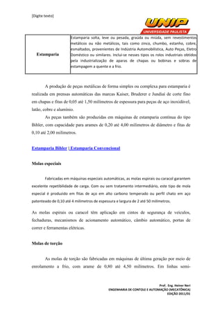 [Digite texto]
Prof. Eng. Heiner Neri
ENGENHARIA DE CONTOLE E AUTOMAÇÃO (MECATÔNICA)
EDIÇÃO 2011/01
Estamparia
Estamparia solta, leve ou pesada, graúda ou miúda, sem revestimentos
metálicos ou não metálicos, tais como zinco, chumbo, estanho, cobre,
esmaltados, provenientes de Indústria Automobilística, Auto Peças, Eletro
Doméstico ou similares. Inclui-se nesses tipos os rolos industriais obtidos
pela industrialização de aparas de chapas ou bobinas e sobras de
estampagem a quente e a frio.
A produção de peças metálicas de forma simples ou complexa para estamparia é
realizada em prensas automáticas das marcas Kaiser, Bruderer e Jundiaí de corte fino
em chapas e fitas de 0,05 até 1,50 milímetros de espessura para peças de aço inoxidável,
latão, cobre e alumínio.
As peças também são produzidas em máquinas de estamparia contínua do tipo
Bihler, com capacidade para arames de 0,20 até 4,00 milímetros de diâmetro e fitas de
0,10 até 2,00 milímetros.
Estamparia Bihler | Estamparia Convencional
Molas especiais
Fabricadas em máquinas especiais automáticas, as molas espirais ou caracol garantem
excelente repetibilidade de carga. Com ou sem tratamento intermediário, este tipo de mola
especial é produzido em fitas de aço em alto carbono temperado ou perfil chato em aço
patenteado de 0,10 até 4 milímetros de espessura e largura de 2 até 50 milímetros.
As molas espirais ou caracol têm aplicação em cintos de segurança de veículos,
fechaduras, mecanismos de acionamento automático, câmbio automático, portas de
correr e ferramentas elétricas.
Molas de torção
As molas de torção são fabricadas em máquinas de última geração por meio de
enrolamento a frio, com arame de 0,80 até 4,50 milímetros. Em linhas semi-
 