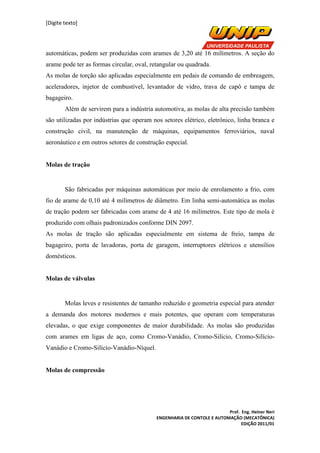 [Digite texto]
Prof. Eng. Heiner Neri
ENGENHARIA DE CONTOLE E AUTOMAÇÃO (MECATÔNICA)
EDIÇÃO 2011/01
automáticas, podem ser produzidas com arames de 3,20 até 16 milímetros. A seção do
arame pode ter as formas circular, oval, retangular ou quadrada.
As molas de torção são aplicadas especialmente em pedais de comando de embreagem,
aceleradores, injetor de combustível, levantador de vidro, trava de capô e tampa de
bagageiro.
Além de servirem para a indústria automotiva, as molas de alta precisão também
são utilizadas por indústrias que operam nos setores elétrico, eletrônico, linha branca e
construção civil, na manutenção de máquinas, equipamentos ferroviários, naval
aeronáutico e em outros setores de construção especial.
Molas de tração
São fabricadas por máquinas automáticas por meio de enrolamento a frio, com
fio de arame de 0,10 até 4 milímetros de diâmetro. Em linha semi-automática as molas
de tração podem ser fabricadas com arame de 4 até 16 milímetros. Este tipo de mola é
produzido com olhais padronizados conforme DIN 2097.
As molas de tração são aplicadas especialmente em sistema de freio, tampa de
bagageiro, porta de lavadoras, porta de garagem, interruptores elétricos e utensílios
domésticos.
Molas de válvulas
Molas leves e resistentes de tamanho reduzido e geometria especial para atender
a demanda dos motores modernos e mais potentes, que operam com temperaturas
elevadas, o que exige componentes de maior durabilidade. As molas são produzidas
com arames em ligas de aço, como Cromo-Vanádio, Cromo-Silício, Cromo-Silício-
Vanádio e Cromo-Silício-Vanádio-Níquel.
Molas de compressão
 